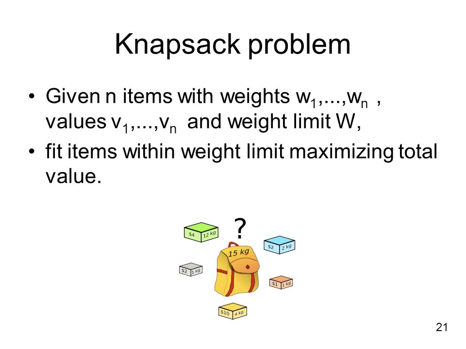 Knapsack problem Given n items with weights w 1,...,w n, values v 1,...,v n and weight limit W, fit items within weight limit maximizing total value.
