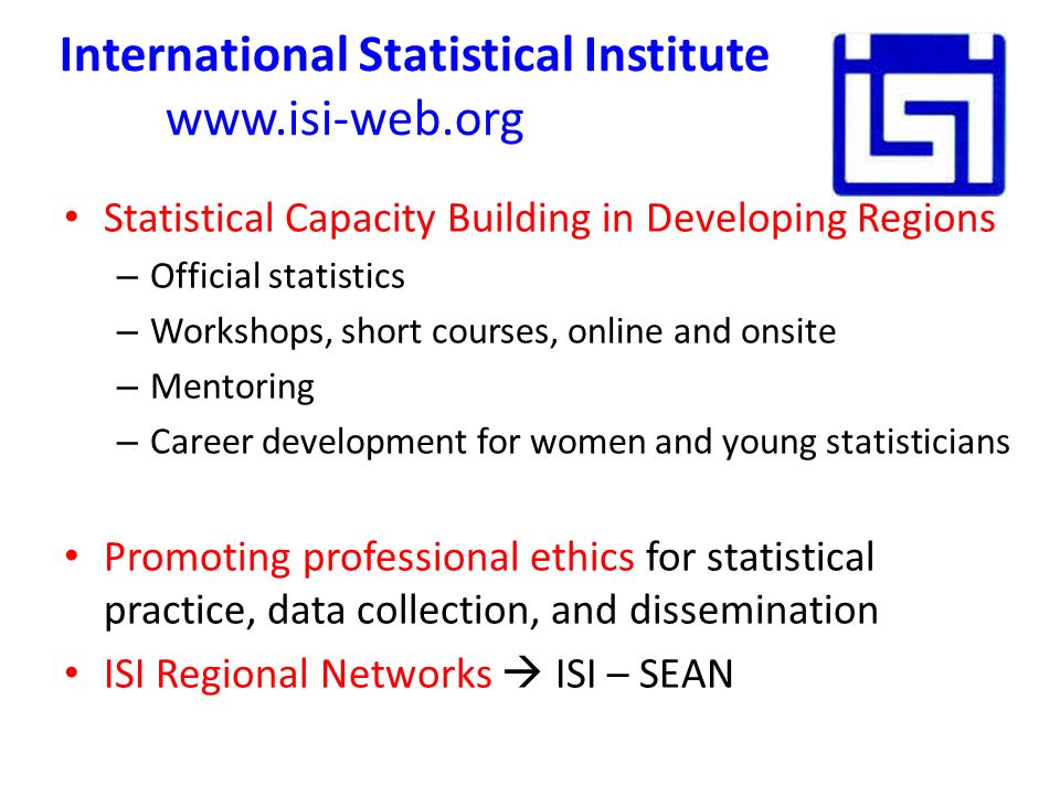 International Statistical Institute   Statistical Capacity Building in Developing Regions – Official statistics – Workshops, short courses, online and onsite – Mentoring – Career development for women and young statisticians Promoting professional ethics for statistical practice, data collection, and dissemination ISI Regional Networks  ISI – SEAN