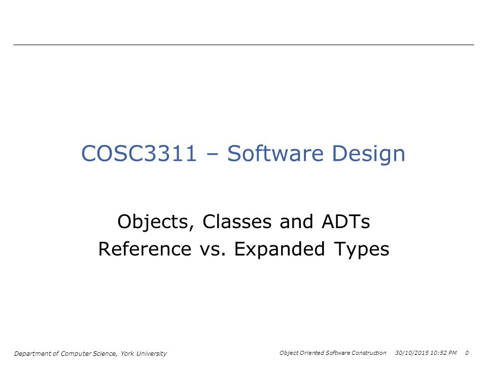 Department of Computer Science, York University Object Oriented Software Construction 30/10/ :54 PM 0 COSC3311 – Software Design Objects, Classes and ADTs Reference vs.