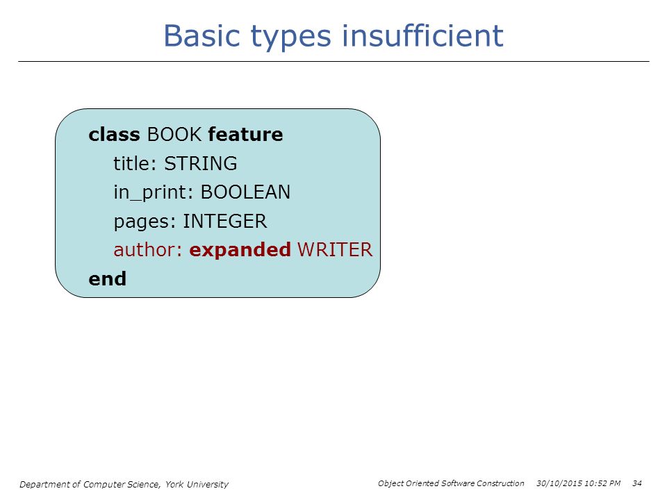 Department of Computer Science, York University Object Oriented Software Construction 30/10/ :54 PM 34 Basic types insufficient class BOOK feature title: STRING in_print: BOOLEAN pages: INTEGER author: expanded WRITER end