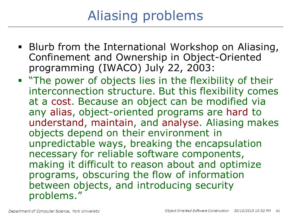 Department of Computer Science, York University Object Oriented Software Construction 30/10/ :54 PM 41 Aliasing problems  Blurb from the International Workshop on Aliasing, Confinement and Ownership in Object-Oriented programming (IWACO) July 22, 2003:  The power of objects lies in the flexibility of their interconnection structure.