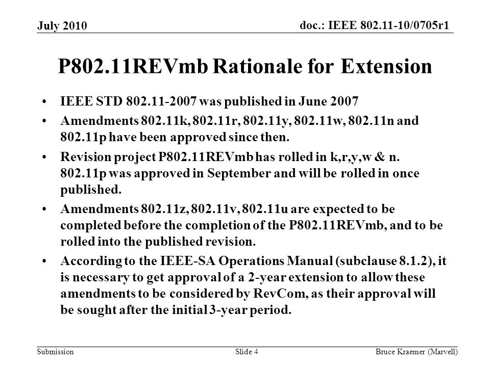 doc.: IEEE /0705r1 Submission July 2010 Bruce Kraemer (Marvell)Slide 4 P802.11REVmb Rationale for Extension IEEE STD was published in June 2007 Amendments k, r, y, w, n and p have been approved since then.