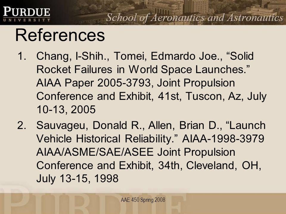 References 1.Chang, I-Shih., Tomei, Edmardo Joe., Solid Rocket Failures in World Space Launches. AIAA Paper , Joint Propulsion Conference and Exhibit, 41st, Tuscon, Az, July 10-13, Sauvageu, Donald R., Allen, Brian D., Launch Vehicle Historical Reliability. AIAA AIAA/ASME/SAE/ASEE Joint Propulsion Conference and Exhibit, 34th, Cleveland, OH, July 13-15, 1998 AAE 450 Spring 2008