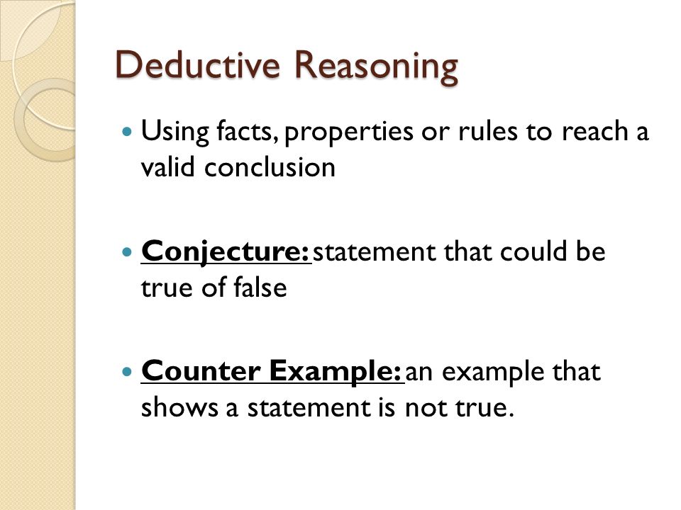 Deductive Reasoning Using facts, properties or rules to reach a valid conclusion Conjecture: statement that could be true of false Counter Example: an example that shows a statement is not true.