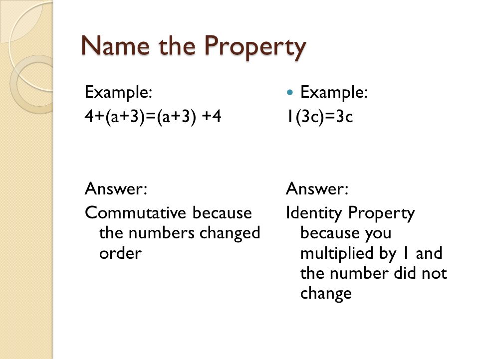 Name the Property Example: 4+(a+3)=(a+3) +4 Answer: Commutative because the numbers changed order Example: 1(3c)=3c Answer: Identity Property because you multiplied by 1 and the number did not change
