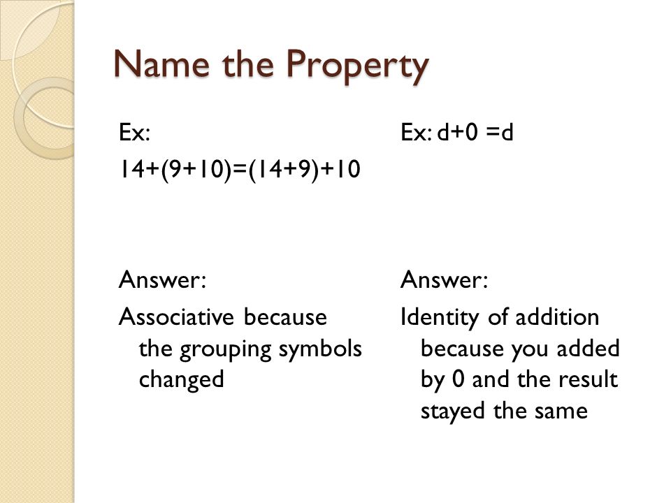 Name the Property Ex: 14+(9+10)=(14+9)+10 Answer: Associative because the grouping symbols changed Ex: d+0 =d Answer: Identity of addition because you added by 0 and the result stayed the same