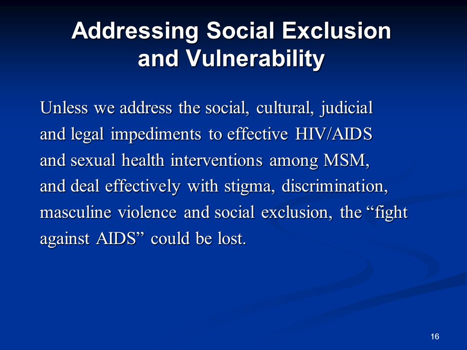 16 Addressing Social Exclusion and Vulnerability Unless we address the social, cultural, judicial and legal impediments to effective HIV/AIDS and sexual health interventions among MSM, and deal effectively with stigma, discrimination, masculine violence and social exclusion, the fight against AIDS could be lost.
