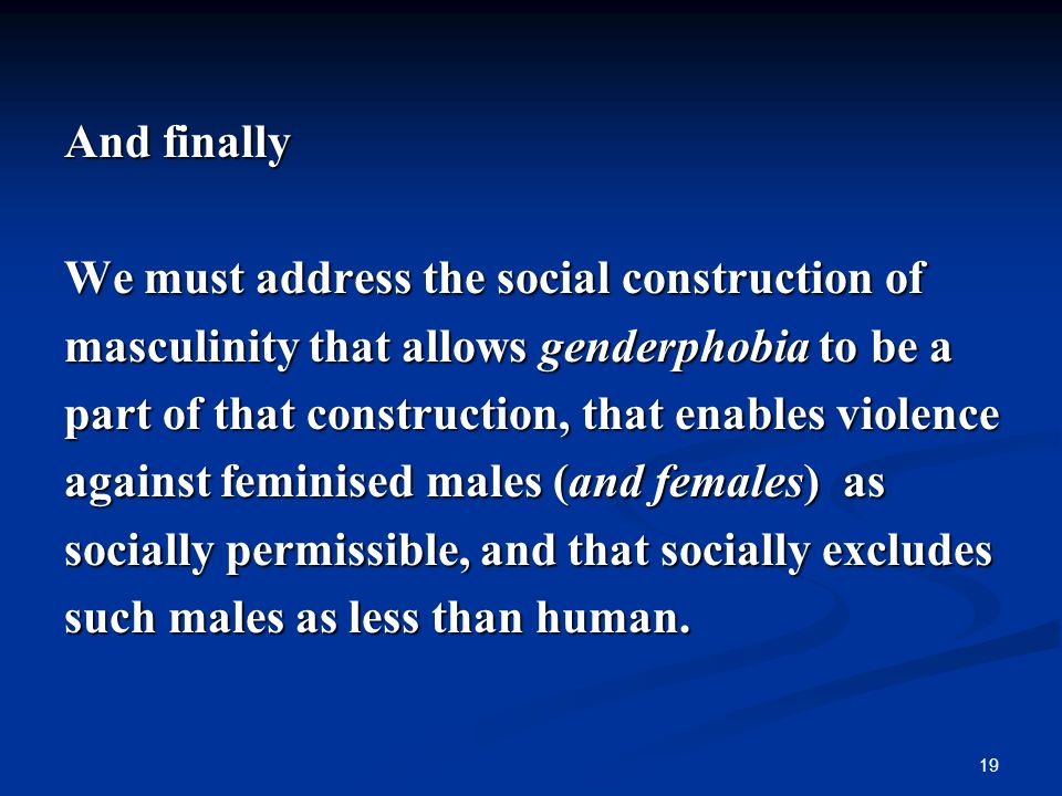 19 And finally We must address the social construction of masculinity that allows genderphobia to be a part of that construction, that enables violence against feminised males (and females) as socially permissible, and that socially excludes such males as less than human.