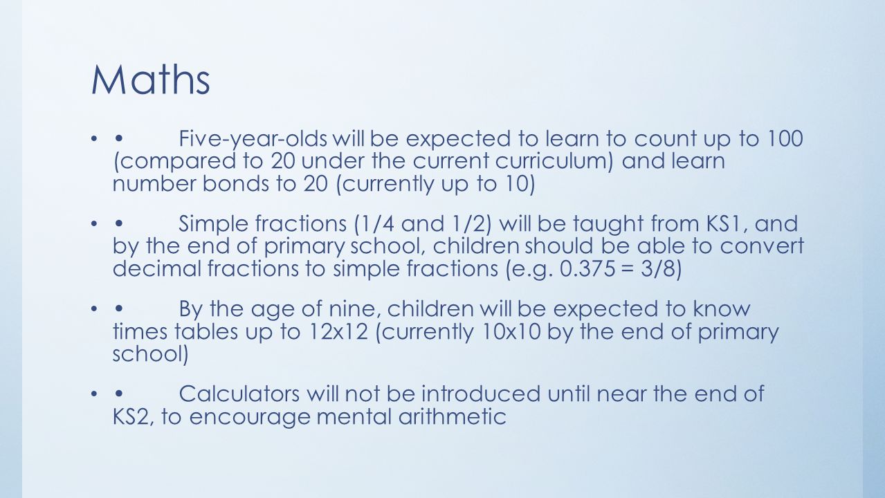 Maths Five-year-olds will be expected to learn to count up to 100 (compared to 20 under the current curriculum) and learn number bonds to 20 (currently up to 10) Simple fractions (1/4 and 1/2) will be taught from KS1, and by the end of primary school, children should be able to convert decimal fractions to simple fractions (e.g.