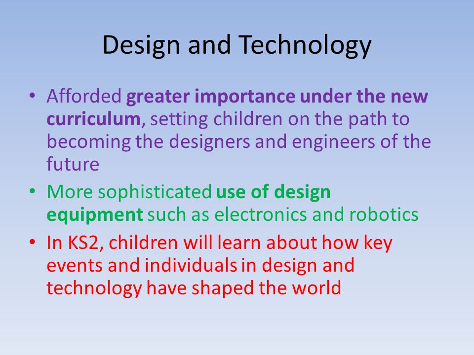 Design and Technology Afforded greater importance under the new curriculum, setting children on the path to becoming the designers and engineers of the future More sophisticated use of design equipment such as electronics and robotics In KS2, children will learn about how key events and individuals in design and technology have shaped the world