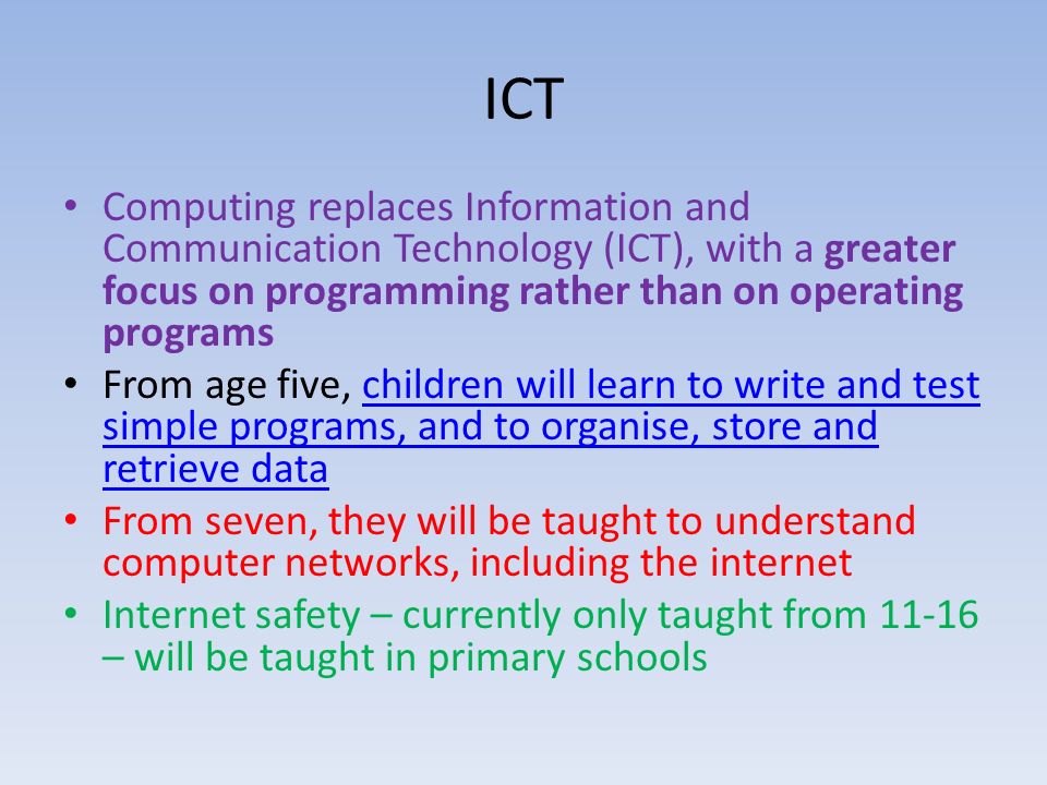 ICT Computing replaces Information and Communication Technology (ICT), with a greater focus on programming rather than on operating programs From age five, children will learn to write and test simple programs, and to organise, store and retrieve datachildren will learn to write and test simple programs, and to organise, store and retrieve data From seven, they will be taught to understand computer networks, including the internet Internet safety – currently only taught from – will be taught in primary schools