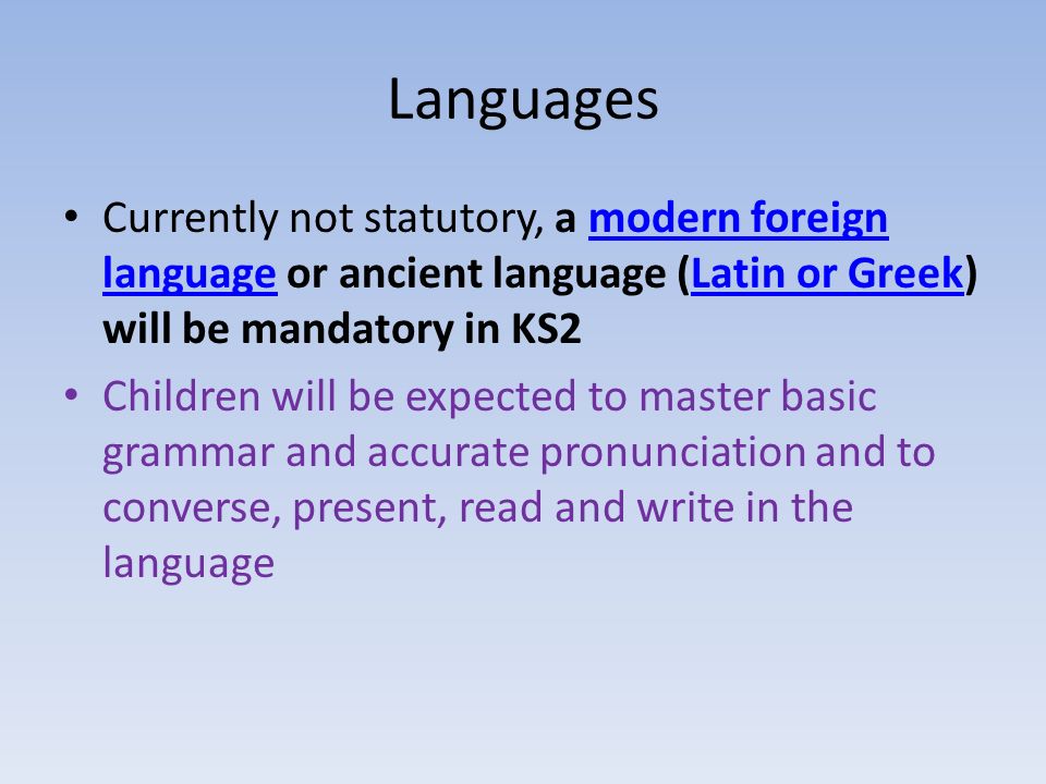 Languages Currently not statutory, a modern foreign language or ancient language (Latin or Greek) will be mandatory in KS2modern foreign languageLatin or Greek Children will be expected to master basic grammar and accurate pronunciation and to converse, present, read and write in the language