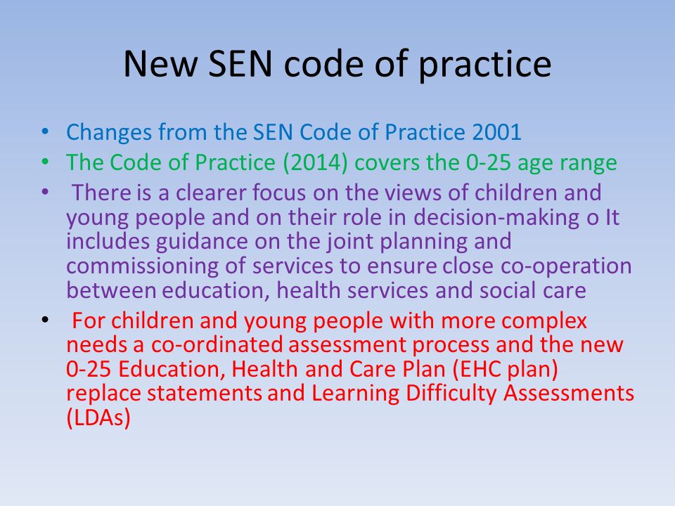 New SEN code of practice Changes from the SEN Code of Practice 2001 The Code of Practice (2014) covers the 0-25 age range There is a clearer focus on the views of children and young people and on their role in decision-making o It includes guidance on the joint planning and commissioning of services to ensure close co-operation between education, health services and social care For children and young people with more complex needs a co-ordinated assessment process and the new 0-25 Education, Health and Care Plan (EHC plan) replace statements and Learning Difficulty Assessments (LDAs)