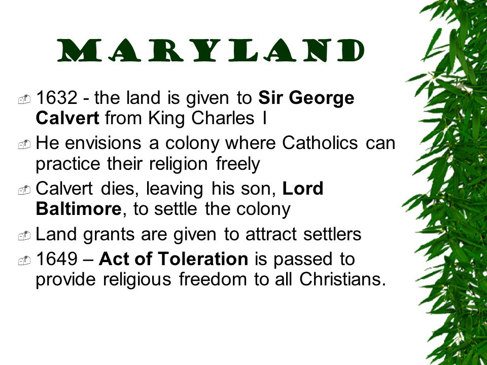 MARYLAND  the land is given to Sir George Calvert from King Charles I  He envisions a colony where Catholics can practice their religion freely  Calvert dies, leaving his son, Lord Baltimore, to settle the colony  Land grants are given to attract settlers  1649 – Act of Toleration is passed to provide religious freedom to all Christians.