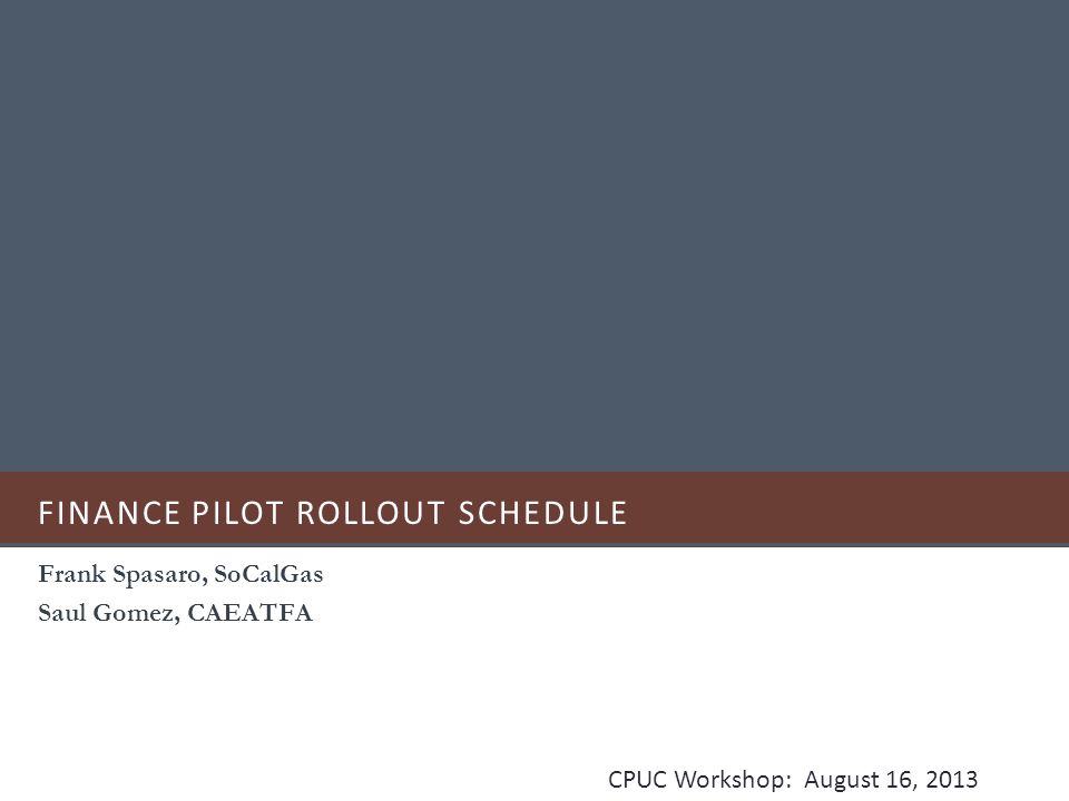 FINANCE PILOT ROLLOUT SCHEDULE Frank Spasaro, SoCalGas Saul Gomez, CAEATFA CPUC Workshop: August 16, 2013