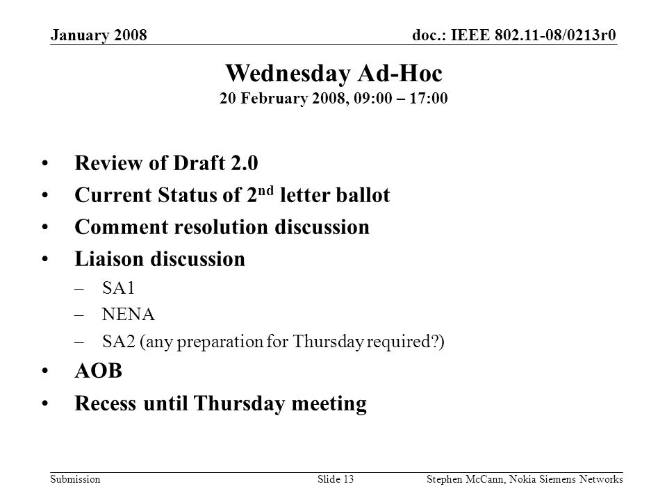 doc.: IEEE /0213r0 Submission January 2008 Stephen McCann, Nokia Siemens NetworksSlide 13 Wednesday Ad-Hoc 20 February 2008, 09:00 – 17:00 Review of Draft 2.0 Current Status of 2 nd letter ballot Comment resolution discussion Liaison discussion –SA1 –NENA –SA2 (any preparation for Thursday required ) AOB Recess until Thursday meeting