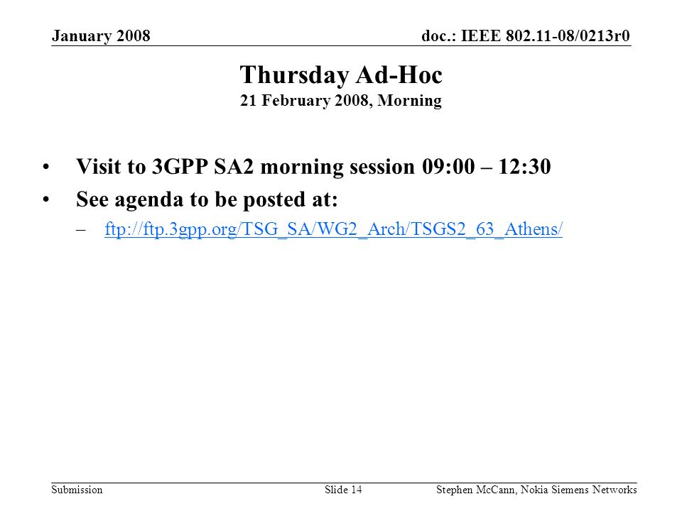 doc.: IEEE /0213r0 Submission January 2008 Stephen McCann, Nokia Siemens NetworksSlide 14 Thursday Ad-Hoc 21 February 2008, Morning Visit to 3GPP SA2 morning session 09:00 – 12:30 See agenda to be posted at: –ftp://ftp.3gpp.org/TSG_SA/WG2_Arch/TSGS2_63_Athens/ftp://ftp.3gpp.org/TSG_SA/WG2_Arch/TSGS2_63_Athens/