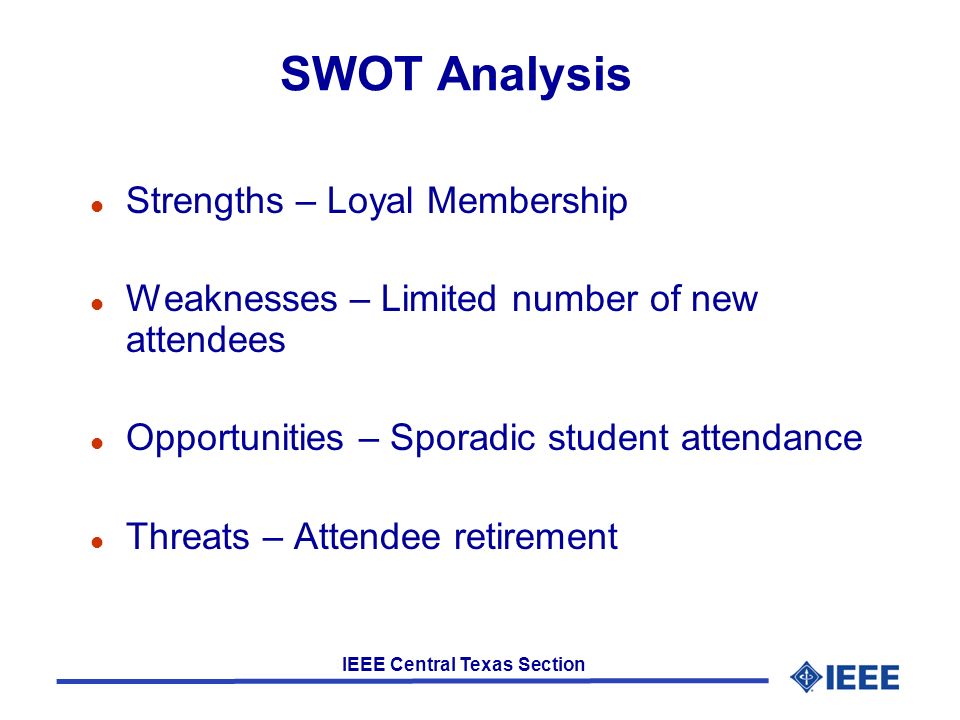 IEEE Central Texas Section SWOT Analysis l Strengths – Loyal Membership l Weaknesses – Limited number of new attendees l Opportunities – Sporadic student attendance l Threats – Attendee retirement