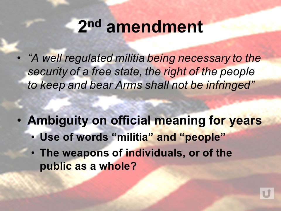 2 nd amendment A well regulated militia being necessary to the security of a free state, the right of the people to keep and bear Arms shall not be infringed Ambiguity on official meaning for years Use of words militia and people The weapons of individuals, or of the public as a whole