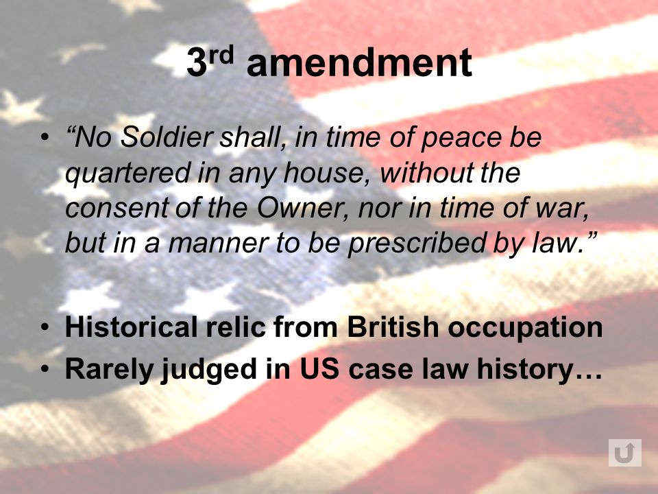 3 rd amendment No Soldier shall, in time of peace be quartered in any house, without the consent of the Owner, nor in time of war, but in a manner to be prescribed by law. Historical relic from British occupation Rarely judged in US case law history…
