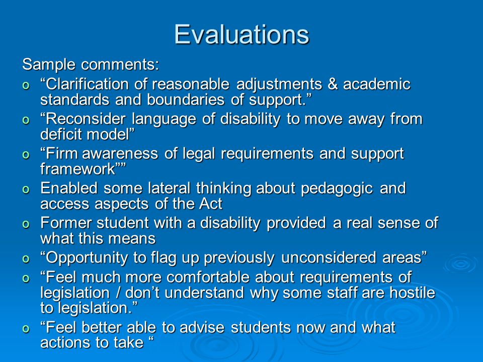 Evaluations Sample comments: o Clarification of reasonable adjustments & academic standards and boundaries of support. o Reconsider language of disability to move away from deficit model o Firm awareness of legal requirements and support framework o Enabled some lateral thinking about pedagogic and access aspects of the Act o Former student with a disability provided a real sense of what this means o Opportunity to flag up previously unconsidered areas o Feel much more comfortable about requirements of legislation / don’t understand why some staff are hostile to legislation. o Feel better able to advise students now and what actions to take