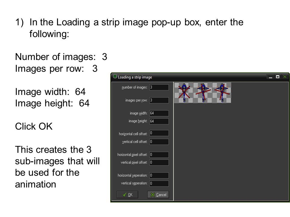 1)In the Loading a strip image pop-up box, enter the following: Number of images: 3 Images per row: 3 Image width: 64 Image height: 64 Click OK This creates the 3 sub-images that will be used for the animation