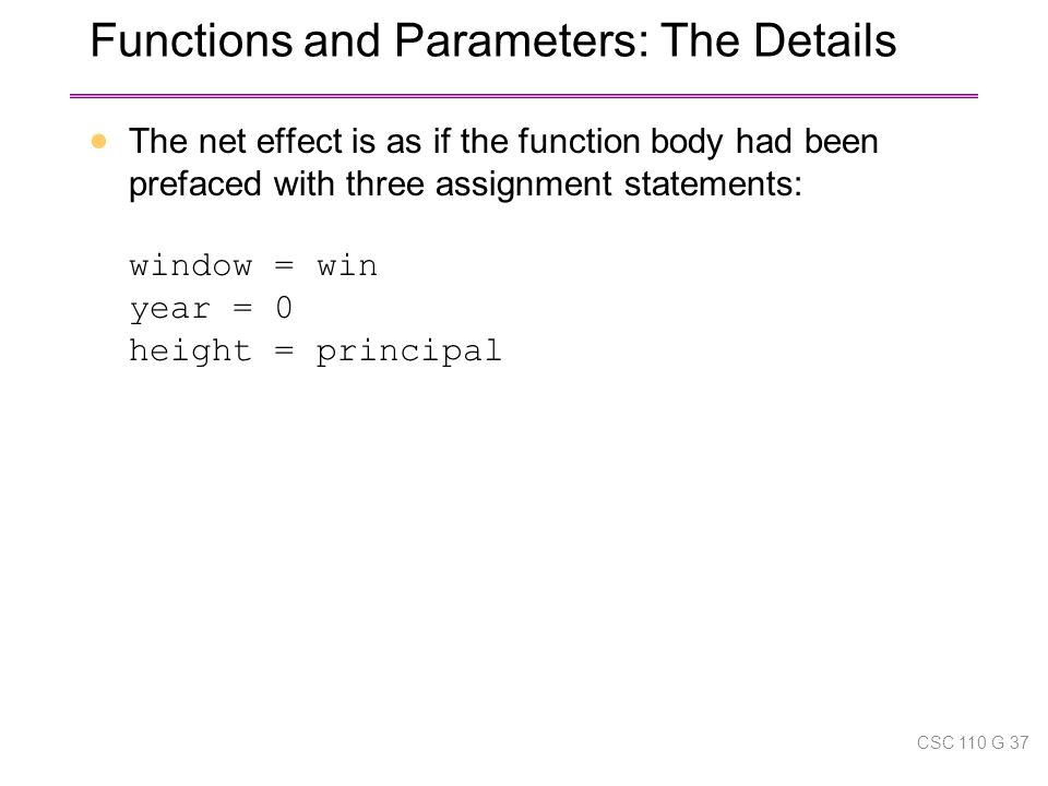 Functions and Parameters: The Details  The net effect is as if the function body had been prefaced with three assignment statements: window = win year = 0 height = principal CSC 110 G 37