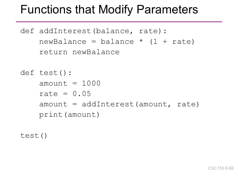 Functions that Modify Parameters def addInterest(balance, rate): newBalance = balance * (1 + rate) return newBalance def test(): amount = 1000 rate = 0.05 amount = addInterest(amount, rate) print(amount) test() CSC 110 G 62