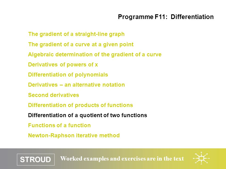 STROUD Worked examples and exercises are in the text The gradient of a straight-line graph The gradient of a curve at a given point Algebraic determination of the gradient of a curve Derivatives of powers of x Differentiation of polynomials Derivatives – an alternative notation Second derivatives Differentiation of products of functions Differentiation of a quotient of two functions Functions of a function Newton-Raphson iterative method Programme F11: Differentiation