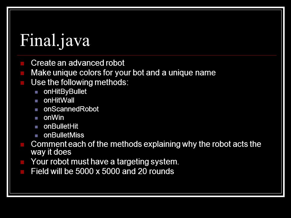 Final.java Create an advanced robot Make unique colors for your bot and a unique name Use the following methods: onHitByBullet onHitWall onScannedRobot onWin onBulletHit onBulletMiss Comment each of the methods explaining why the robot acts the way it does Your robot must have a targeting system.
