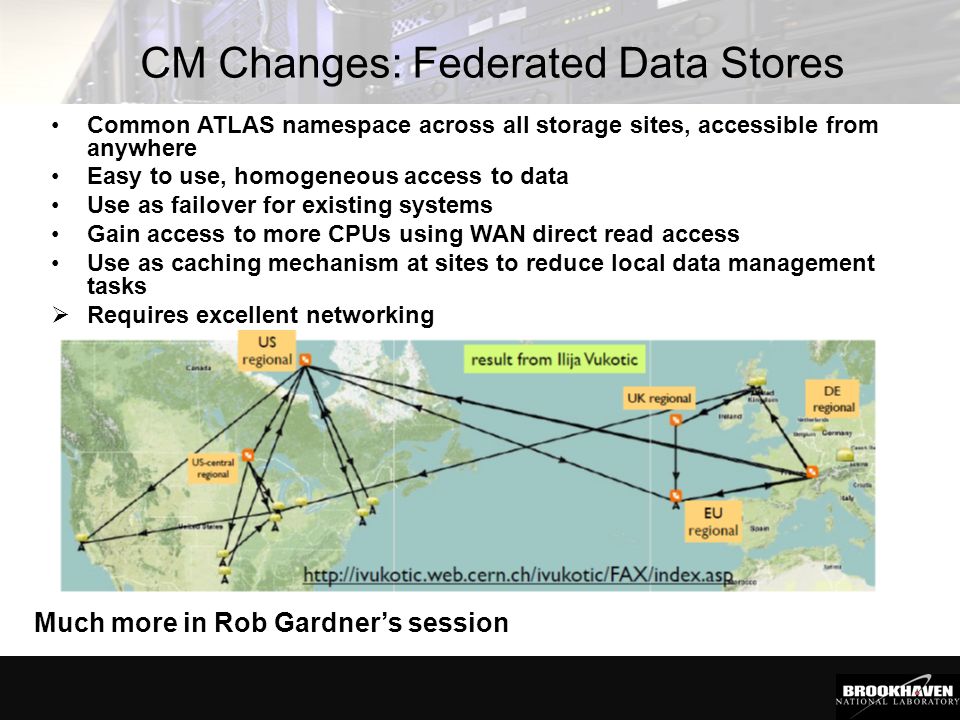 CM Changes: Federated Data Stores Common ATLAS namespace across all storage sites, accessible from anywhere Easy to use, homogeneous access to data Use as failover for existing systems Gain access to more CPUs using WAN direct read access Use as caching mechanism at sites to reduce local data management tasks  Requires excellent networking Much more in Rob Gardner’s session