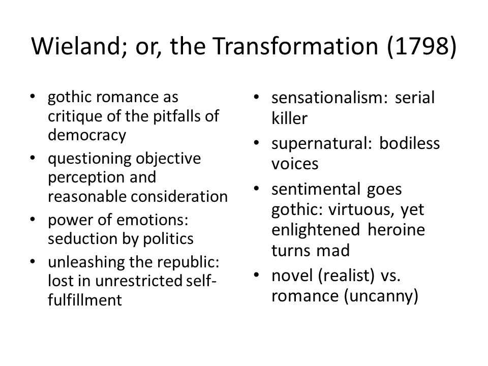 Wieland; or, the Transformation (1798) gothic romance as critique of the pitfalls of democracy questioning objective perception and reasonable consideration power of emotions: seduction by politics unleashing the republic: lost in unrestricted self- fulfillment sensationalism: serial killer supernatural: bodiless voices sentimental goes gothic: virtuous, yet enlightened heroine turns mad novel (realist) vs.