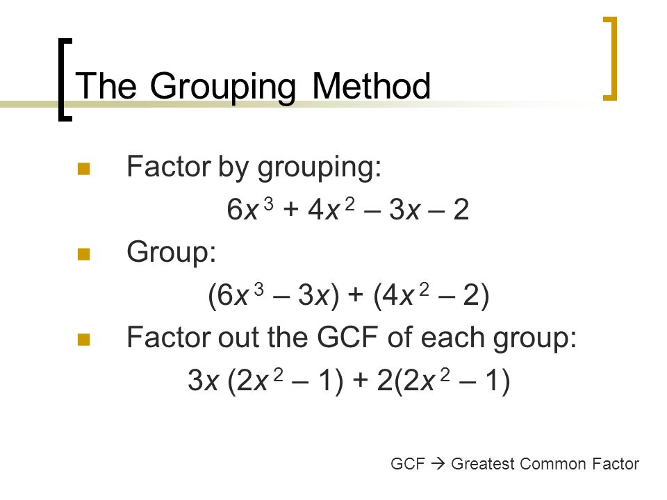The Grouping Method Factor by grouping: 6x 3 + 4x 2 – 3x – 2 Group: (6x 3 – 3x) + (4x 2 – 2) Factor out the GCF of each group: 3x (2x 2 – 1) + 2(2x 2 – 1) GCF  Greatest Common Factor