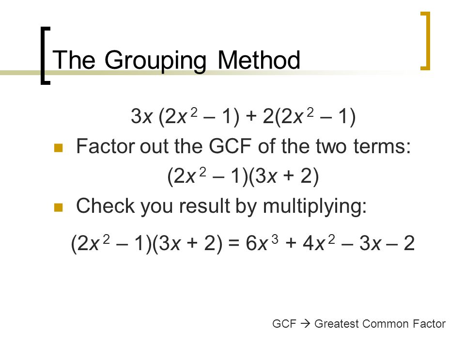 The Grouping Method 3x (2x 2 – 1) + 2(2x 2 – 1) Factor out the GCF of the two terms: (2x 2 – 1)(3x + 2) Check you result by multiplying: (2x 2 – 1)(3x + 2) = 6x 3 + 4x 2 – 3x – 2 GCF  Greatest Common Factor