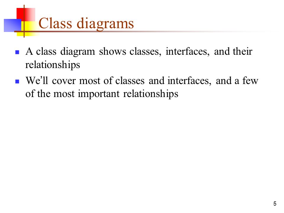 5 Class diagrams A class diagram shows classes, interfaces, and their relationships We ’ ll cover most of classes and interfaces, and a few of the most important relationships