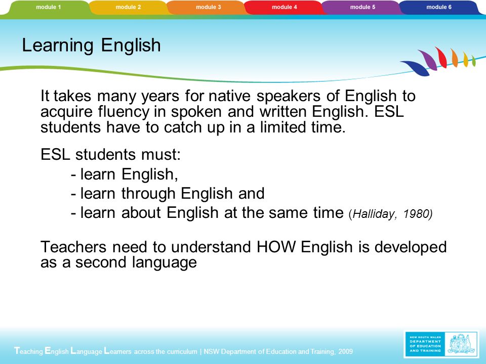 T eaching E nglish L anguage L earners across the curriculum | NSW Department of Education and Training, 2009 Learning English It takes many years for native speakers of English to acquire fluency in spoken and written English.