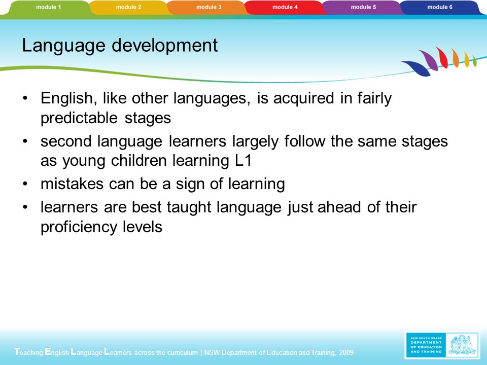 T eaching E nglish L anguage L earners across the curriculum | NSW Department of Education and Training, 2009 Language development English, like other languages, is acquired in fairly predictable stages second language learners largely follow the same stages as young children learning L1 mistakes can be a sign of learning learners are best taught language just ahead of their proficiency levels