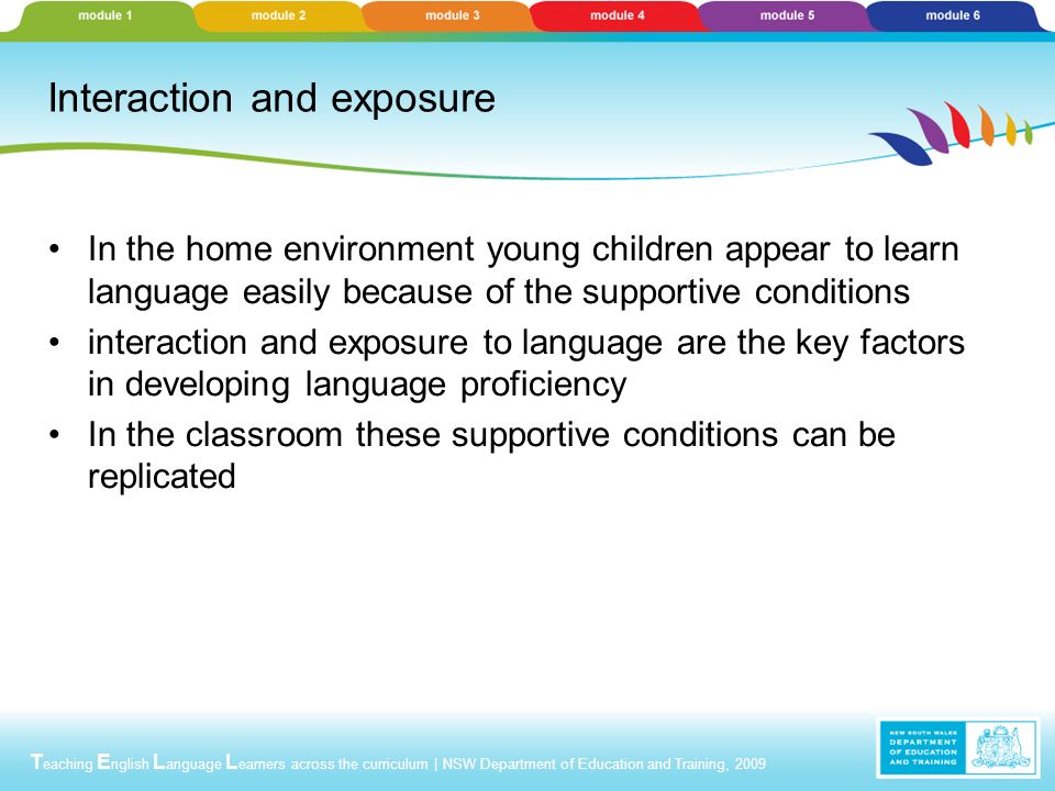 T eaching E nglish L anguage L earners across the curriculum | NSW Department of Education and Training, 2009 Interaction and exposure In the home environment young children appear to learn language easily because of the supportive conditions interaction and exposure to language are the key factors in developing language proficiency In the classroom these supportive conditions can be replicated