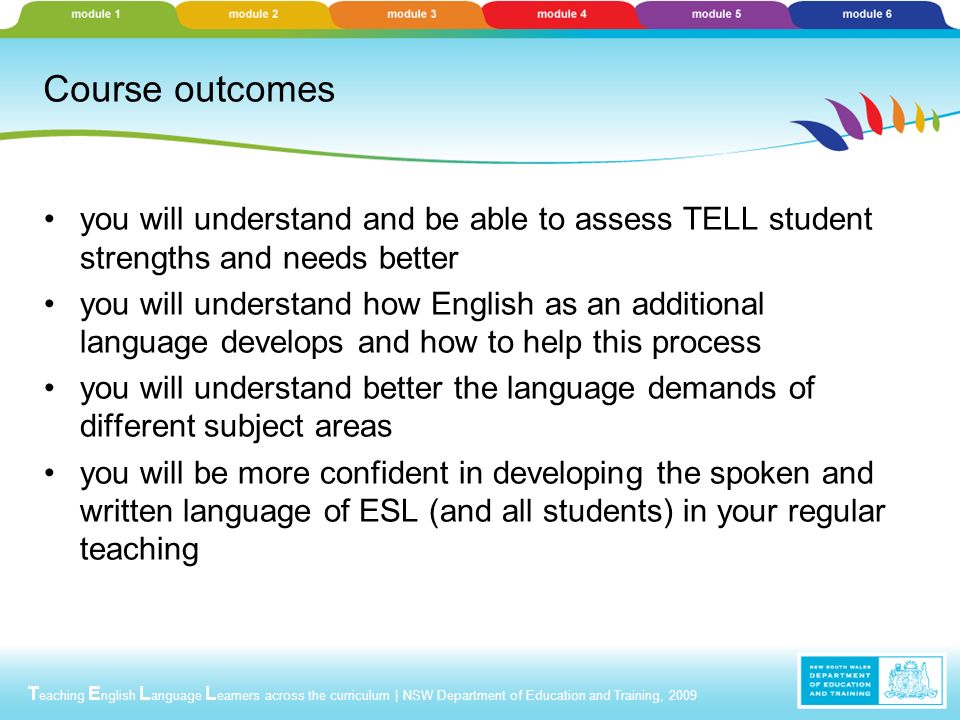 T eaching E nglish L anguage L earners across the curriculum | NSW Department of Education and Training, 2009 Course outcomes you will understand and be able to assess TELL student strengths and needs better you will understand how English as an additional language develops and how to help this process you will understand better the language demands of different subject areas you will be more confident in developing the spoken and written language of ESL (and all students) in your regular teaching
