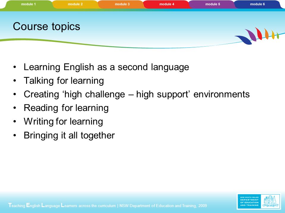T eaching E nglish L anguage L earners across the curriculum | NSW Department of Education and Training, 2009 Course topics Learning English as a second language Talking for learning Creating ‘high challenge – high support’ environments Reading for learning Writing for learning Bringing it all together