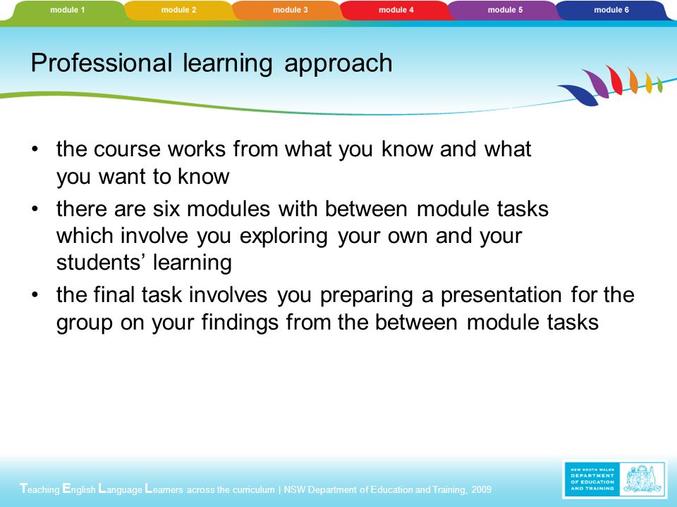 T eaching E nglish L anguage L earners across the curriculum | NSW Department of Education and Training, 2009 Professional learning approach the course works from what you know and what you want to know there are six modules with between module tasks which involve you exploring your own and your students’ learning the final task involves you preparing a presentation for the group on your findings from the between module tasks