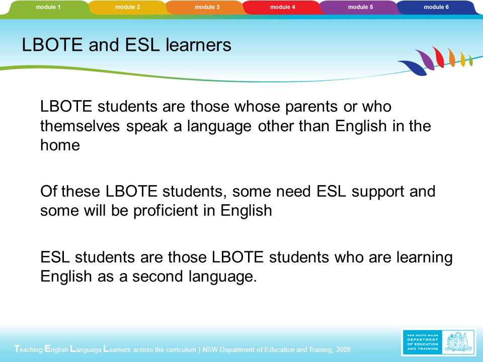 T eaching E nglish L anguage L earners across the curriculum | NSW Department of Education and Training, 2009 LBOTE and ESL learners LBOTE students are those whose parents or who themselves speak a language other than English in the home Of these LBOTE students, some need ESL support and some will be proficient in English ESL students are those LBOTE students who are learning English as a second language.