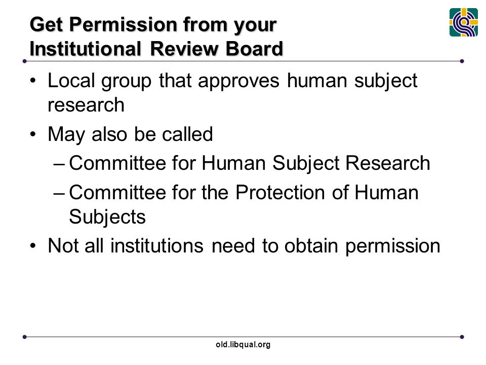 old.libqual.org Get Permission from your Institutional Review Board Local group that approves human subject research May also be called –Committee for Human Subject Research –Committee for the Protection of Human Subjects Not all institutions need to obtain permission