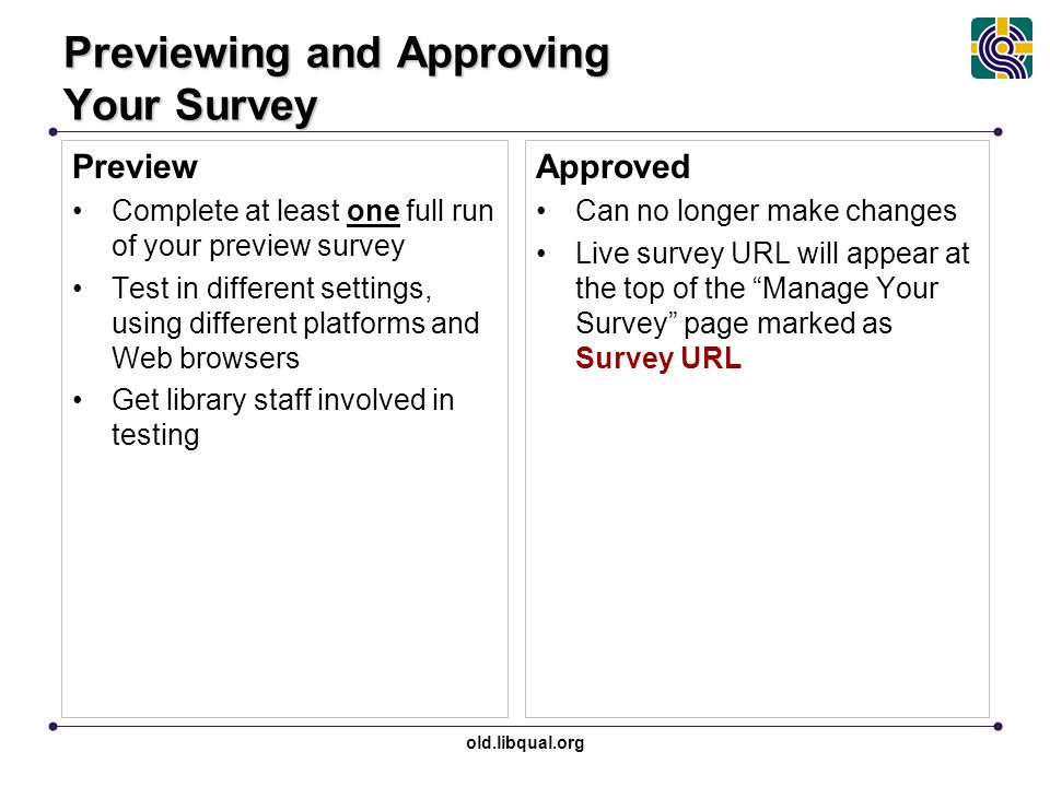 old.libqual.org Previewing and Approving Your Survey Preview Complete at least one full run of your preview survey Test in different settings, using different platforms and Web browsers Get library staff involved in testing Approved Can no longer make changes Live survey URL will appear at the top of the Manage Your Survey page marked as Survey URL