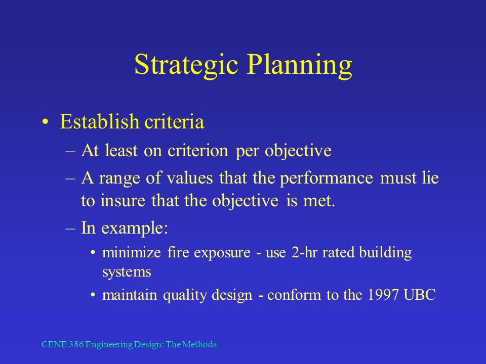 CENE 386 Engineering Design: The Methods Strategic Planning Establish criteria –At least on criterion per objective –A range of values that the performance must lie to insure that the objective is met.