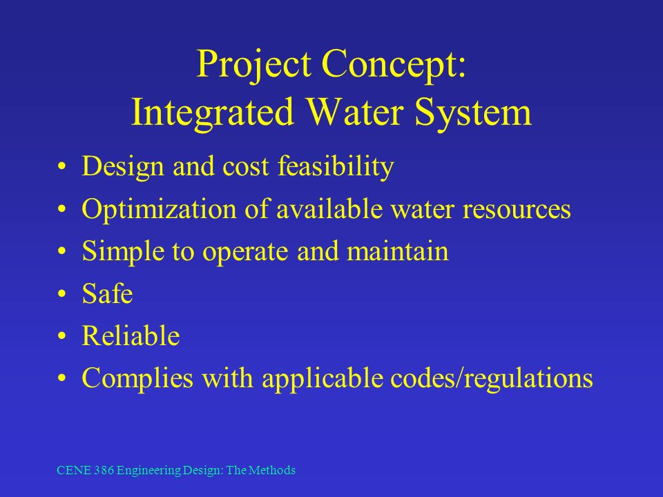 CENE 386 Engineering Design: The Methods Project Concept: Integrated Water System Design and cost feasibility Optimization of available water resources Simple to operate and maintain Safe Reliable Complies with applicable codes/regulations