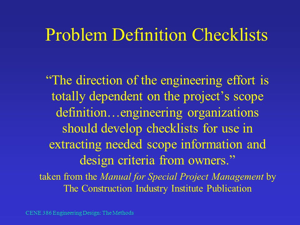 CENE 386 Engineering Design: The Methods Problem Definition Checklists The direction of the engineering effort is totally dependent on the project’s scope definition…engineering organizations should develop checklists for use in extracting needed scope information and design criteria from owners. taken from the Manual for Special Project Management by The Construction Industry Institute Publication