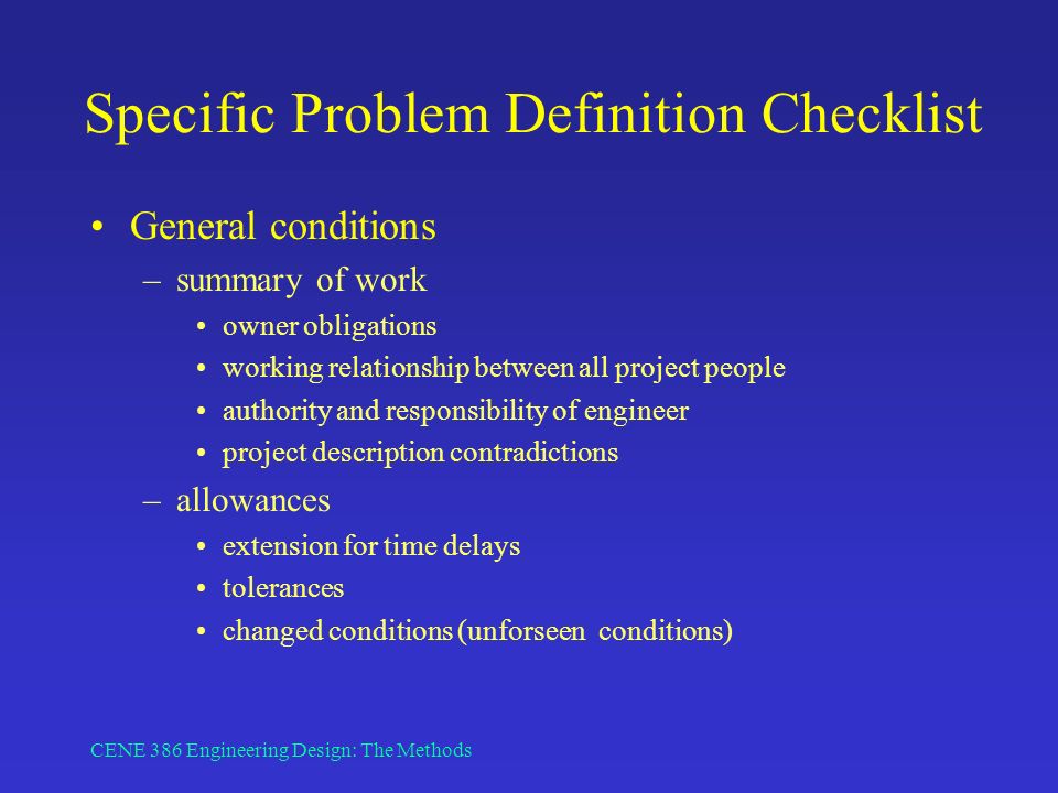 CENE 386 Engineering Design: The Methods Specific Problem Definition Checklist General conditions –summary of work owner obligations working relationship between all project people authority and responsibility of engineer project description contradictions –allowances extension for time delays tolerances changed conditions (unforseen conditions)