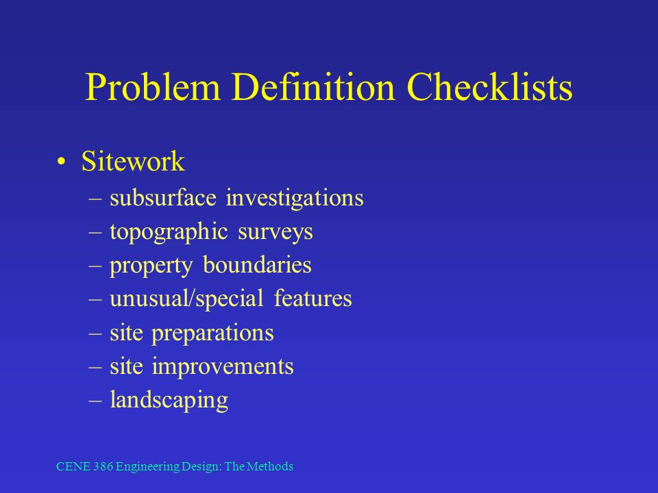 CENE 386 Engineering Design: The Methods Problem Definition Checklists Sitework –subsurface investigations –topographic surveys –property boundaries –unusual/special features –site preparations –site improvements –landscaping