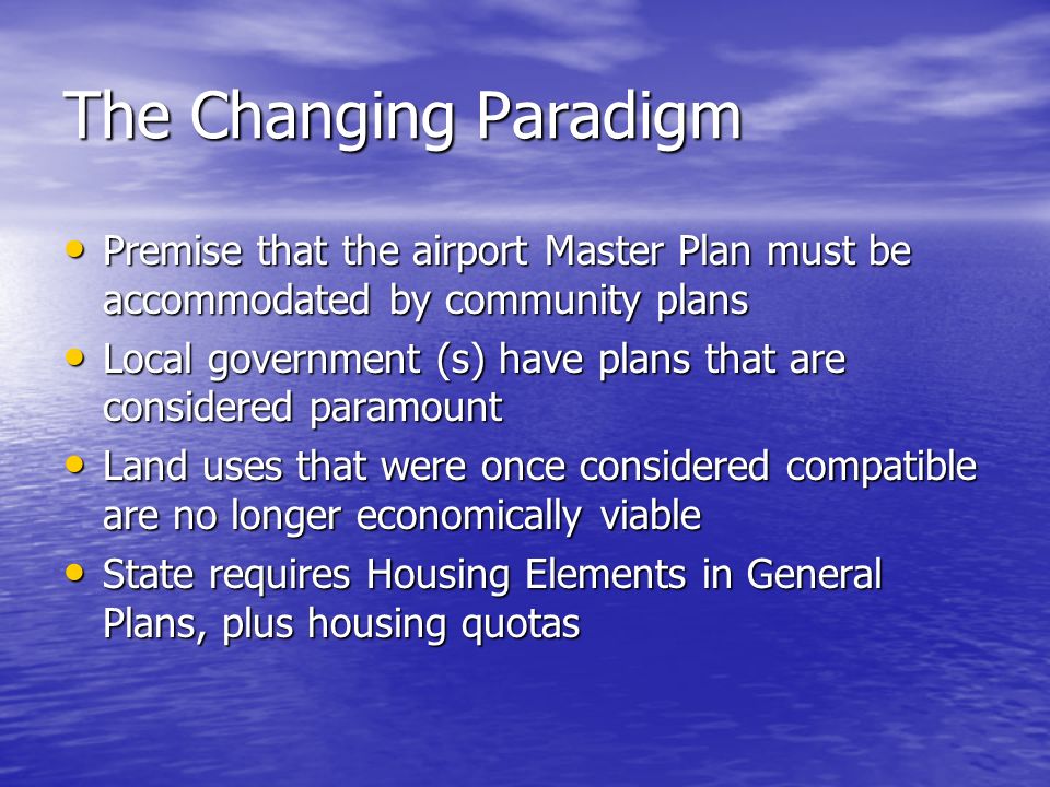 The Changing Paradigm Premise that the airport Master Plan must be accommodated by community plans Premise that the airport Master Plan must be accommodated by community plans Local government (s) have plans that are considered paramount Local government (s) have plans that are considered paramount Land uses that were once considered compatible are no longer economically viable Land uses that were once considered compatible are no longer economically viable State requires Housing Elements in General Plans, plus housing quotas State requires Housing Elements in General Plans, plus housing quotas
